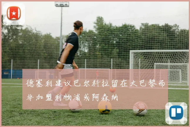 德塞利建议巴尔科拉留在大巴黎而非加盟利物浦或阿森纳