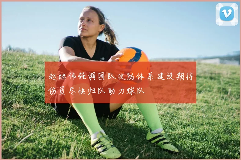 赵继伟强调团队攻防体系建设期待伤员尽快归队助力球队