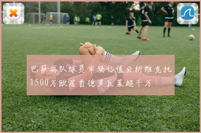 巴萨离队球员市场估值分析维克托1500万欧居首德罗瓦莱超千万
