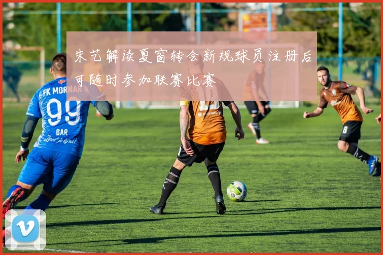 朱艺解读夏窗转会新规球员注册后可随时参加联赛比赛