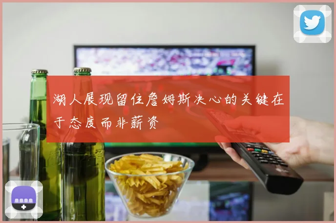 湖人展现留住詹姆斯决心的关键在于态度而非薪资