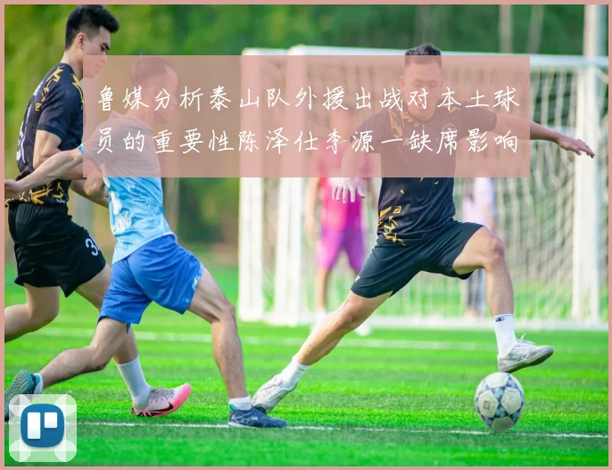鲁媒分析泰山队外援出战对本土球员的重要性陈泽仕李源一缺席影响显著