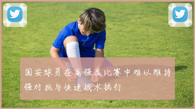 国安球员在高强度比赛中难以维持强对抗与快速战术执行