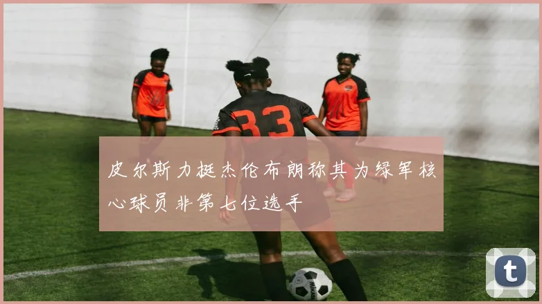 皮尔斯力挺杰伦布朗称其为绿军核心球员非第七位选手