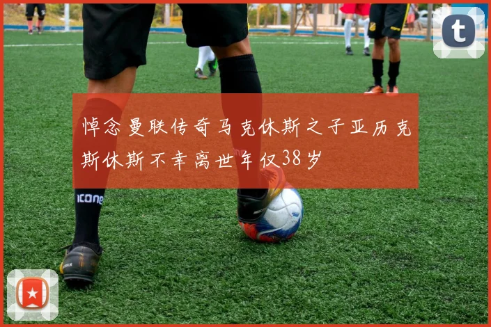 悼念曼联传奇马克休斯之子亚历克斯休斯不幸离世年仅38岁