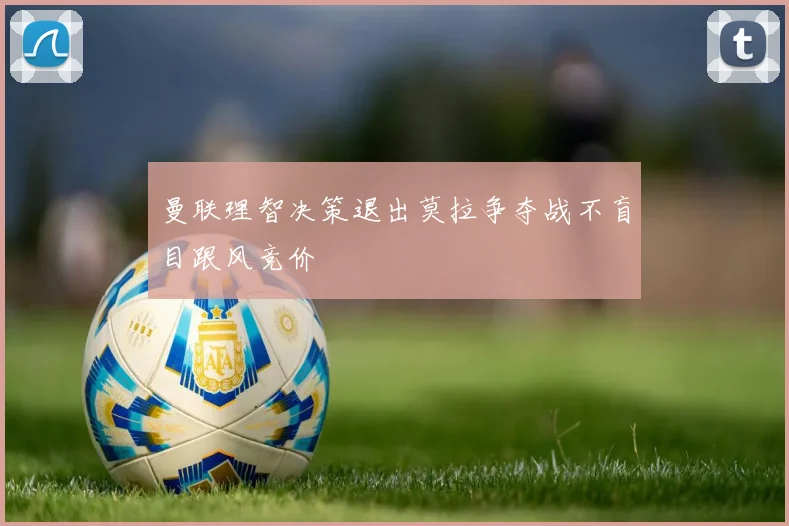 曼联理智决策退出莫拉争夺战不盲目跟风竞价