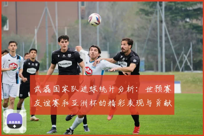 武磊国家队进球统计分析：世预赛友谊赛和亚洲杯的精彩表现与贡献