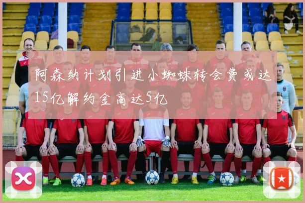 阿森纳计划引进小蜘蛛转会费或达15亿解约金高达5亿