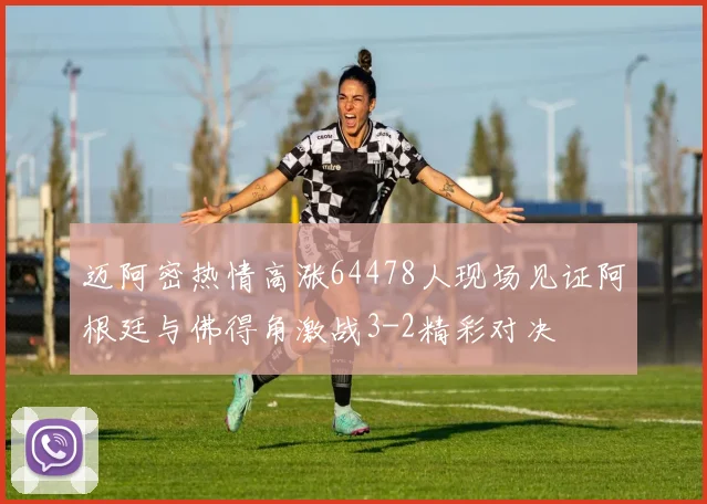 迈阿密热情高涨64478人现场见证阿根廷与佛得角激战3-2精彩对决