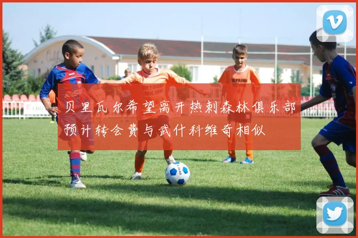 贝里瓦尔希望离开热刺森林俱乐部预计转会费与武什科维奇相似