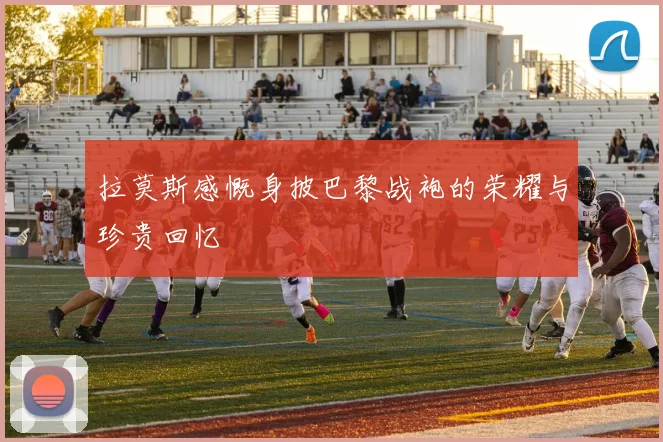 拉莫斯感慨身披巴黎战袍的荣耀与珍贵回忆