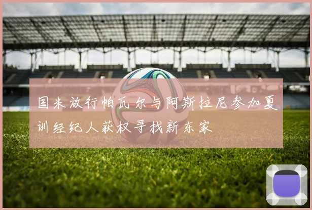 国米放行帕瓦尔与阿斯拉尼参加夏训经纪人获权寻找新东家
