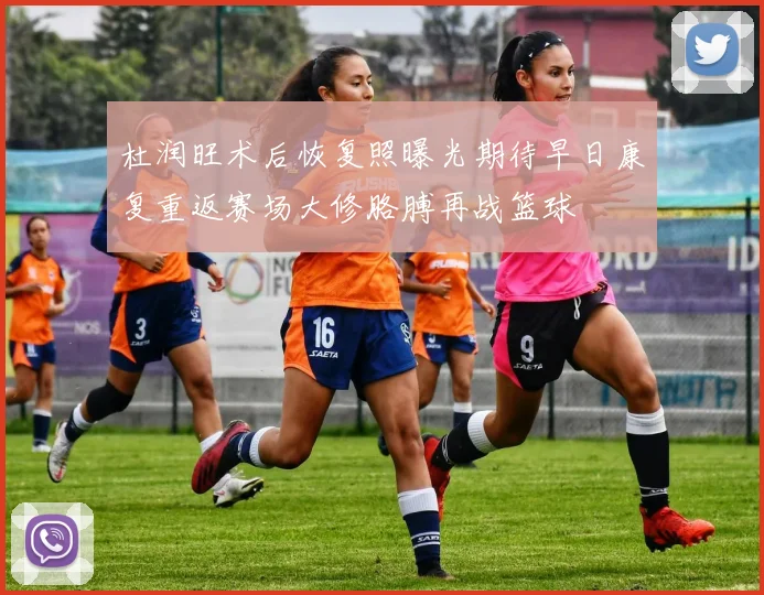 杜润旺术后恢复照曝光期待早日康复重返赛场大修胳膊再战篮球