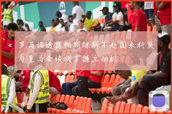 罗马诺透露帕斯琼斯不赴国米科莫与皇马会谈仍掌握主动权
