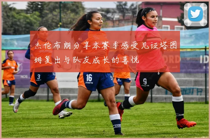 杰伦布朗分享本赛季感受见证塔图姆复出与队友成长的喜悦