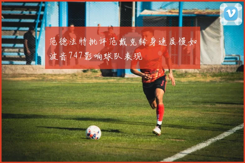 范德法特批评范戴克转身速度慢如波音747影响球队表现