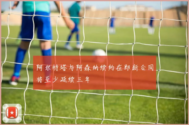 阿尔特塔与阿森纳续约在即新合同将至少延续三年