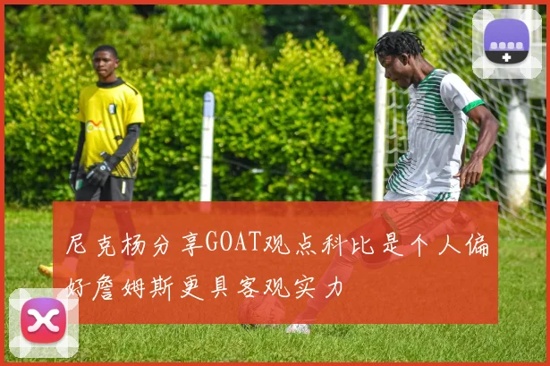 尼克杨分享GOAT观点科比是个人偏好詹姆斯更具客观实力