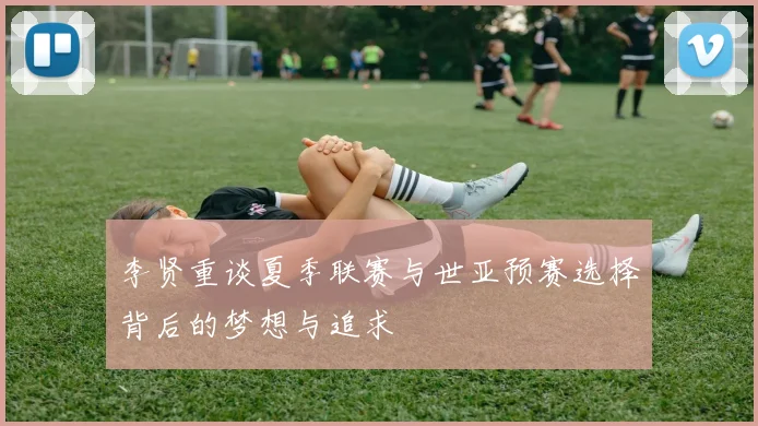 李贤重谈夏季联赛与世亚预赛选择背后的梦想与追求