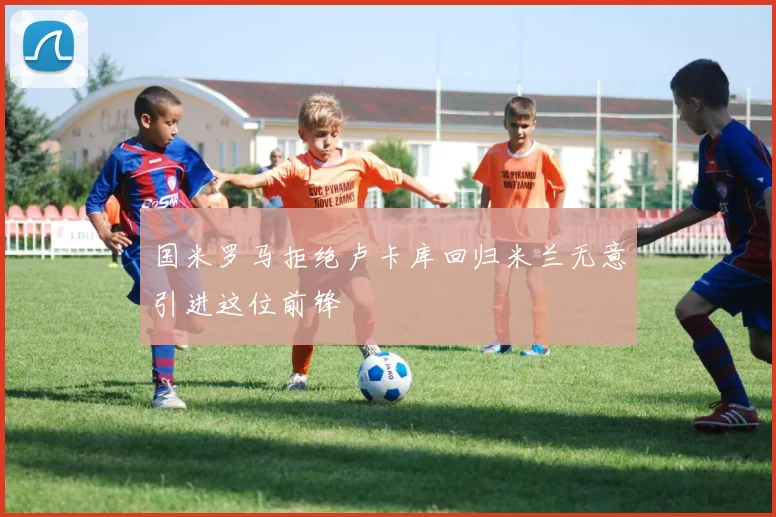 国米罗马拒绝卢卡库回归米兰无意引进这位前锋