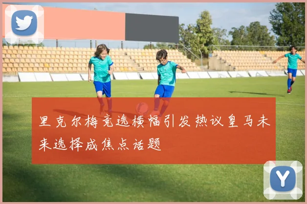 里克尔梅竞选横幅引发热议皇马未来选择成焦点话题