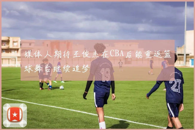 媒体人期待王俊杰在CBA后能重返篮球舞台继续追梦