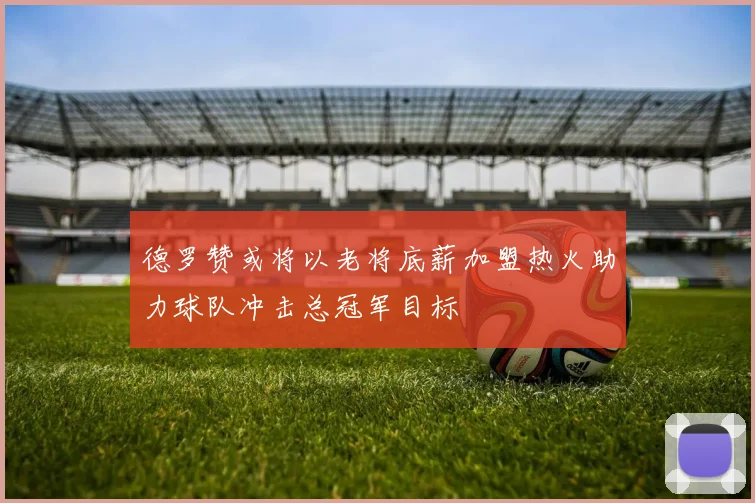德罗赞或将以老将底薪加盟热火助力球队冲击总冠军目标