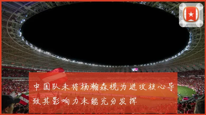中国队未将杨瀚森视为进攻核心导致其影响力未能充分发挥